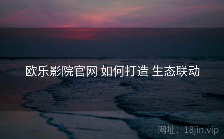 欧乐影院官网 如何打造 生态联动