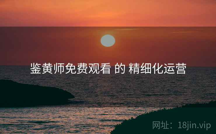 鉴黄师免费观看 的 精细化运营