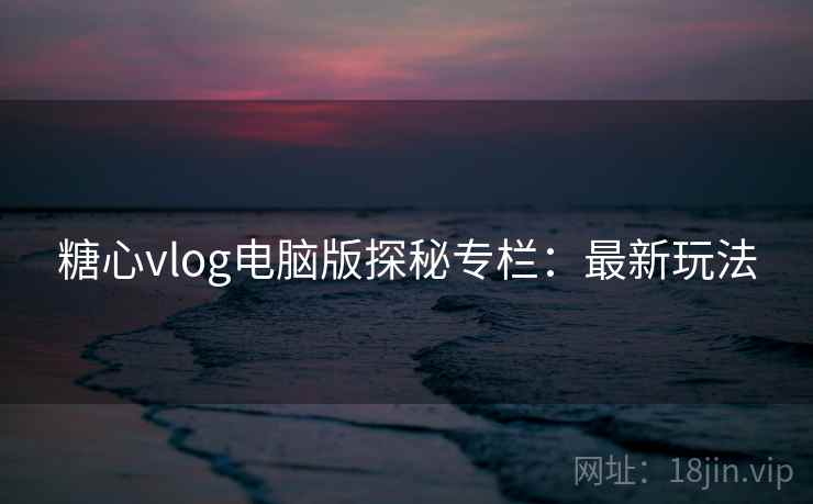 糖心vlog电脑版探秘专栏：最新玩法