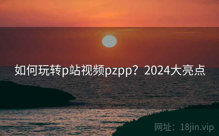 如何玩转p站视频pzpp？2024大亮点