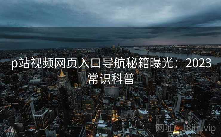 p站视频网页入口导航秘籍曝光：2023常识科普