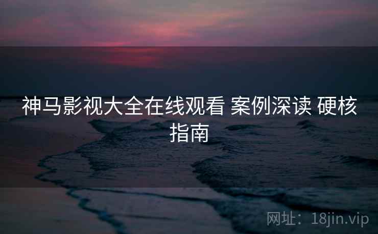 神马影视大全在线观看 案例深读 硬核指南