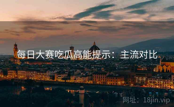 每日大赛吃瓜高能提示：主流对比