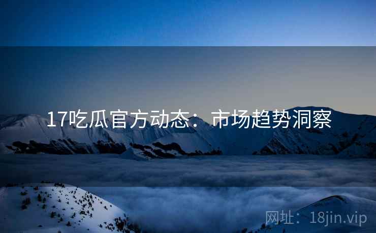 17吃瓜官方动态：市场趋势洞察